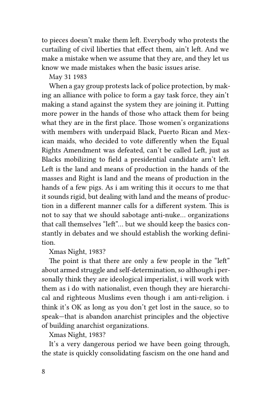 to pieces doesn’t make them left. Everybody who protests the curtailing of civil liberties that effect them, ain’t left. And we make a mistake when we assume that they are, and they let us Know we made mistakes when the basic issues arise.  May 311983  When a gay group protests lack of police protection, by mak- ing an alliance with police to form a gay task force, they ain’t making a stand against the system they are joining it. Putting more power in the hands of those who attack them for being what they are in the first place. Those women’s organizations with members with underpaid Black, Puerto Rican and Mex- ican maids, who decided to vote differently when the Equal Rights Amendment was defeated, can’t be called Left, just as Blacks mobilizing to field a presidential candidate arn’t left. Left is the land and means of production in the hands of the masses and Right is land and the means of production in the hands of a few pigs. As i am writing this it occurs to me that it sounds rigid, but dealing with land and the means of produc- tion in a different manner calls for a different system. This is not to say that we should sabotage anti-nuke... organizations that call themselves “left"... but we should keep the basics con- stantly in debates and we should establish the working defini- tion.  Xmas Night, 19837  The point is that there are only a few people in the “left” about armed struggle and self-determination, so although i per- sonally think they are ideological imperialist, i will work with them as i do with nationalist, even though they are hierarchi- cal and righteous Muslims even though i am anti-religion. i think it’s OK as long as you don’t get lost in the sauce, so to speak~—that is abandon anarchist principles and the objective of building anarchist organizations  Xmas Night, 19837  1t’s a very dangerous period we have been going through, the state is quickly consolidating fascism on the one hand and  8 